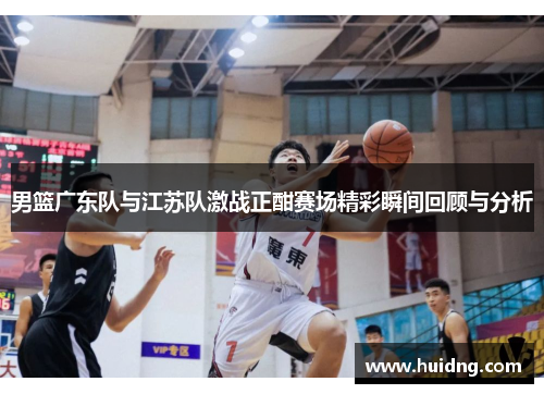 男篮广东队与江苏队激战正酣赛场精彩瞬间回顾与分析