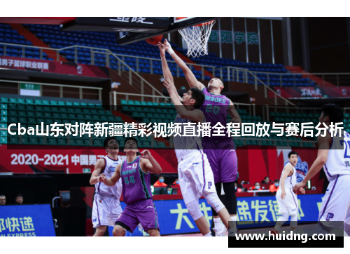 Cba山东对阵新疆精彩视频直播全程回放与赛后分析